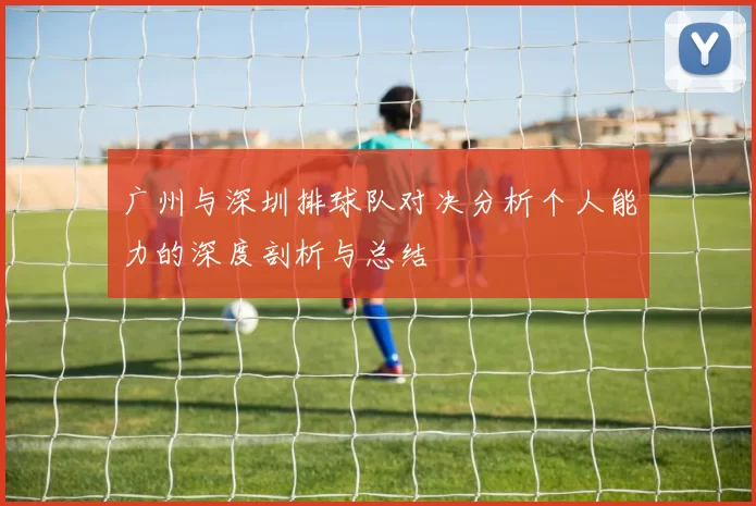 广州与深圳排球队对决分析个人能力的深度剖析与总结