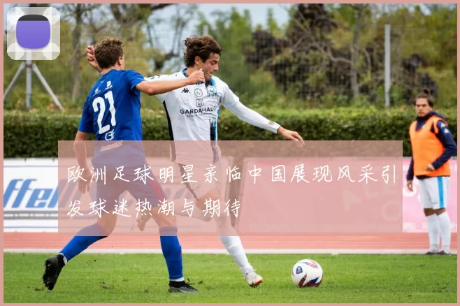 欧洲足球明星亲临中国展现风采引发球迷热潮与期待