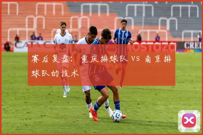 赛后复盘：重庆排球队 vs 南京排球队的技术