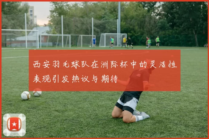 西安羽毛球队在洲际杯中的灵活性表现引发热议与期待