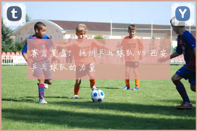 赛后复盘：杭州乒乓球队 vs 西安乒乓球队的力量