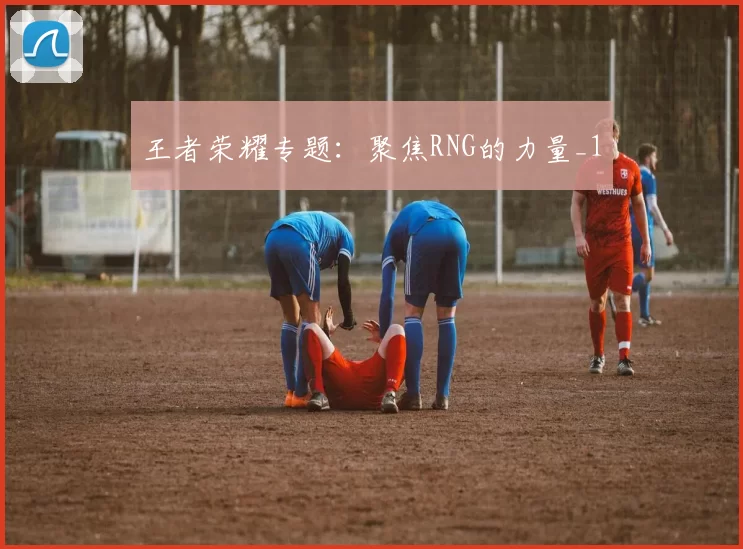 王者荣耀专题：聚焦RNG的力量_1