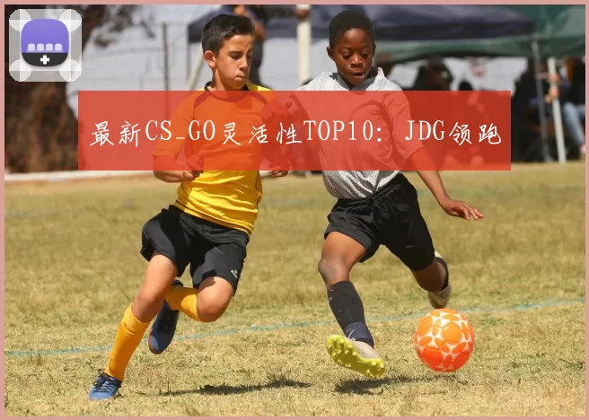 最新CS_GO灵活性TOP10：JDG领跑