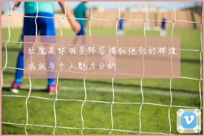 红魔足球明星阵容揭秘他们的辉煌成就与个人魅力分析