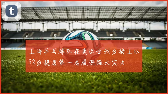 上海乒乓球队在奥运会积分榜上以52分稳居第一名展现强大实力